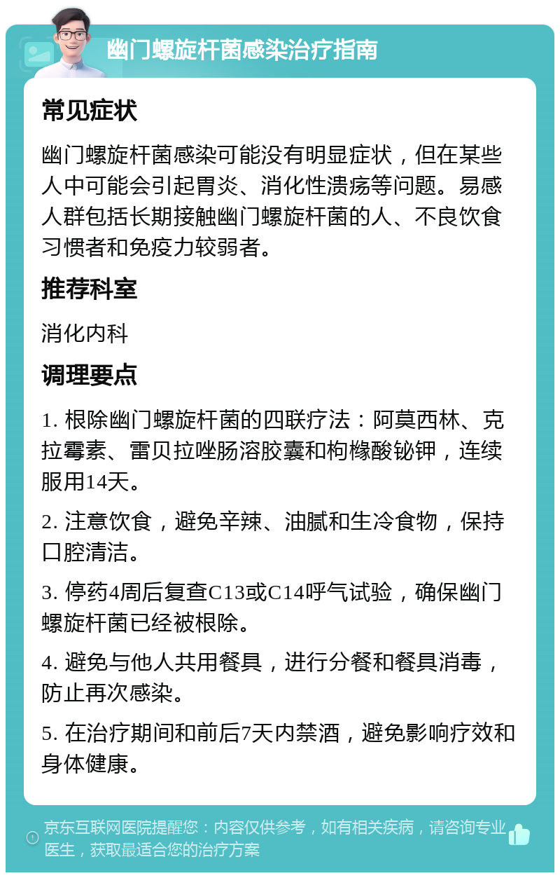 幽门螺旋杆菌感染治疗指南 常见症状 幽门螺旋杆菌感染可能没有明显症状，但在某些人中可能会引起胃炎、消化性溃疡等问题。易感人群包括长期接触幽门螺旋杆菌的人、不良饮食习惯者和免疫力较弱者。 推荐科室 消化内科 调理要点 1. 根除幽门螺旋杆菌的四联疗法：阿莫西林、克拉霉素、雷贝拉唑肠溶胶囊和枸橼酸铋钾，连续服用14天。 2. 注意饮食，避免辛辣、油腻和生冷食物，保持口腔清洁。 3. 停药4周后复查C13或C14呼气试验，确保幽门螺旋杆菌已经被根除。 4. 避免与他人共用餐具，进行分餐和餐具消毒，防止再次感染。 5. 在治疗期间和前后7天内禁酒，避免影响疗效和身体健康。