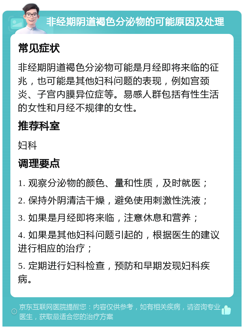 非经期阴道褐色分泌物的可能原因及处理 常见症状 非经期阴道褐色分泌物可能是月经即将来临的征兆，也可能是其他妇科问题的表现，例如宫颈炎、子宫内膜异位症等。易感人群包括有性生活的女性和月经不规律的女性。 推荐科室 妇科 调理要点 1. 观察分泌物的颜色、量和性质，及时就医； 2. 保持外阴清洁干燥，避免使用刺激性洗液； 3. 如果是月经即将来临，注意休息和营养； 4. 如果是其他妇科问题引起的，根据医生的建议进行相应的治疗； 5. 定期进行妇科检查，预防和早期发现妇科疾病。