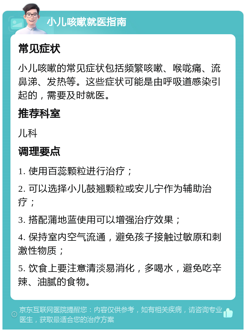 小儿咳嗽就医指南 常见症状 小儿咳嗽的常见症状包括频繁咳嗽、喉咙痛、流鼻涕、发热等。这些症状可能是由呼吸道感染引起的，需要及时就医。 推荐科室 儿科 调理要点 1. 使用百蕊颗粒进行治疗； 2. 可以选择小儿鼓翘颗粒或安儿宁作为辅助治疗； 3. 搭配蒲地蓝使用可以增强治疗效果； 4. 保持室内空气流通，避免孩子接触过敏原和刺激性物质； 5. 饮食上要注意清淡易消化，多喝水，避免吃辛辣、油腻的食物。