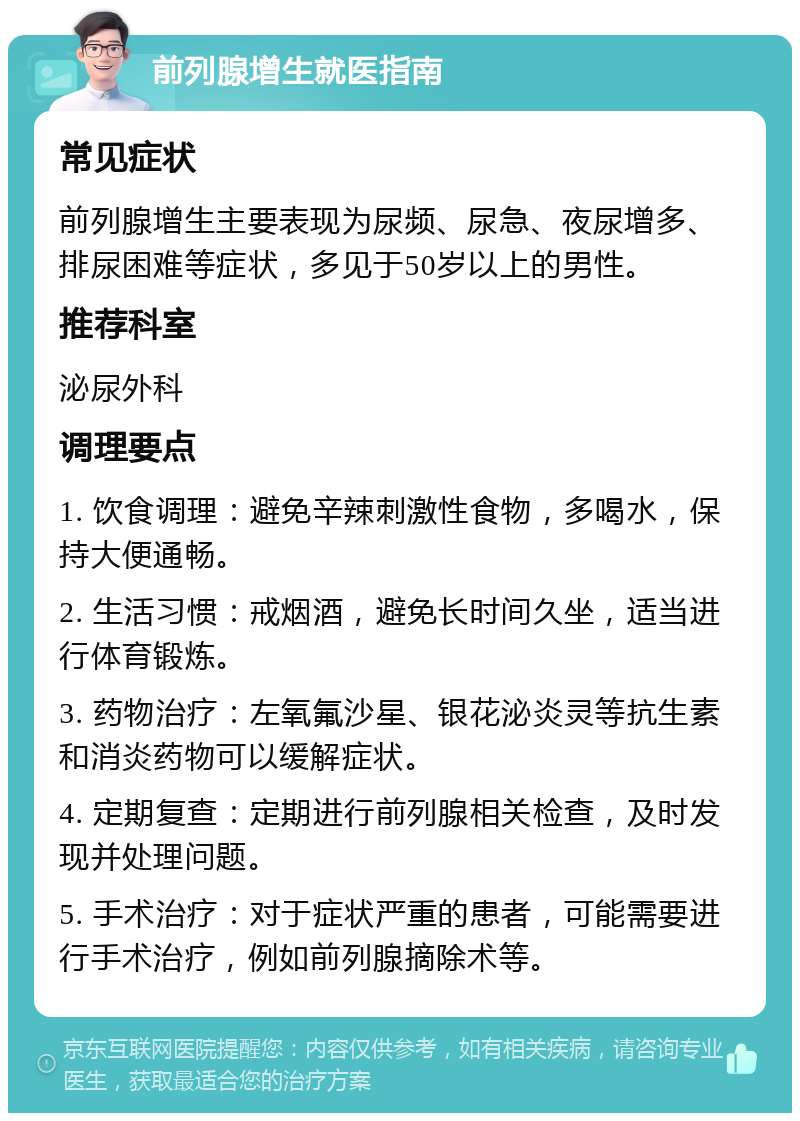 前列腺增生就医指南 常见症状 前列腺增生主要表现为尿频、尿急、夜尿增多、排尿困难等症状，多见于50岁以上的男性。 推荐科室 泌尿外科 调理要点 1. 饮食调理：避免辛辣刺激性食物，多喝水，保持大便通畅。 2. 生活习惯：戒烟酒，避免长时间久坐，适当进行体育锻炼。 3. 药物治疗：左氧氟沙星、银花泌炎灵等抗生素和消炎药物可以缓解症状。 4. 定期复查：定期进行前列腺相关检查，及时发现并处理问题。 5. 手术治疗：对于症状严重的患者，可能需要进行手术治疗，例如前列腺摘除术等。