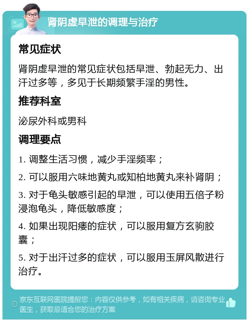 肾阴虚早泄的调理与治疗 常见症状 肾阴虚早泄的常见症状包括早泄、勃起无力、出汗过多等，多见于长期频繁手淫的男性。 推荐科室 泌尿外科或男科 调理要点 1. 调整生活习惯，减少手淫频率； 2. 可以服用六味地黄丸或知柏地黄丸来补肾阴； 3. 对于龟头敏感引起的早泄，可以使用五倍子粉浸泡龟头，降低敏感度； 4. 如果出现阳痿的症状，可以服用复方玄驹胶囊； 5. 对于出汗过多的症状，可以服用玉屏风散进行治疗。