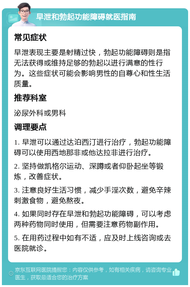 早泄和勃起功能障碍就医指南 常见症状 早泄表现主要是射精过快，勃起功能障碍则是指无法获得或维持足够的勃起以进行满意的性行为。这些症状可能会影响男性的自尊心和性生活质量。 推荐科室 泌尿外科或男科 调理要点 1. 早泄可以通过达泊西汀进行治疗，勃起功能障碍可以使用西地那非或他达拉非进行治疗。 2. 坚持做凯格尔运动、深蹲或者仰卧起坐等锻炼，改善症状。 3. 注意良好生活习惯，减少手淫次数，避免辛辣刺激食物，避免熬夜。 4. 如果同时存在早泄和勃起功能障碍，可以考虑两种药物同时使用，但需要注意药物副作用。 5. 在用药过程中如有不适，应及时上线咨询或去医院就诊。