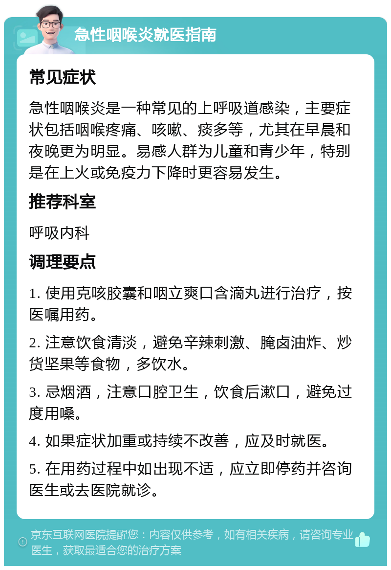 急性咽喉炎就医指南 常见症状 急性咽喉炎是一种常见的上呼吸道感染，主要症状包括咽喉疼痛、咳嗽、痰多等，尤其在早晨和夜晚更为明显。易感人群为儿童和青少年，特别是在上火或免疫力下降时更容易发生。 推荐科室 呼吸内科 调理要点 1. 使用克咳胶囊和咽立爽口含滴丸进行治疗，按医嘱用药。 2. 注意饮食清淡，避免辛辣刺激、腌卤油炸、炒货坚果等食物，多饮水。 3. 忌烟酒，注意口腔卫生，饮食后漱口，避免过度用嗓。 4. 如果症状加重或持续不改善，应及时就医。 5. 在用药过程中如出现不适，应立即停药并咨询医生或去医院就诊。