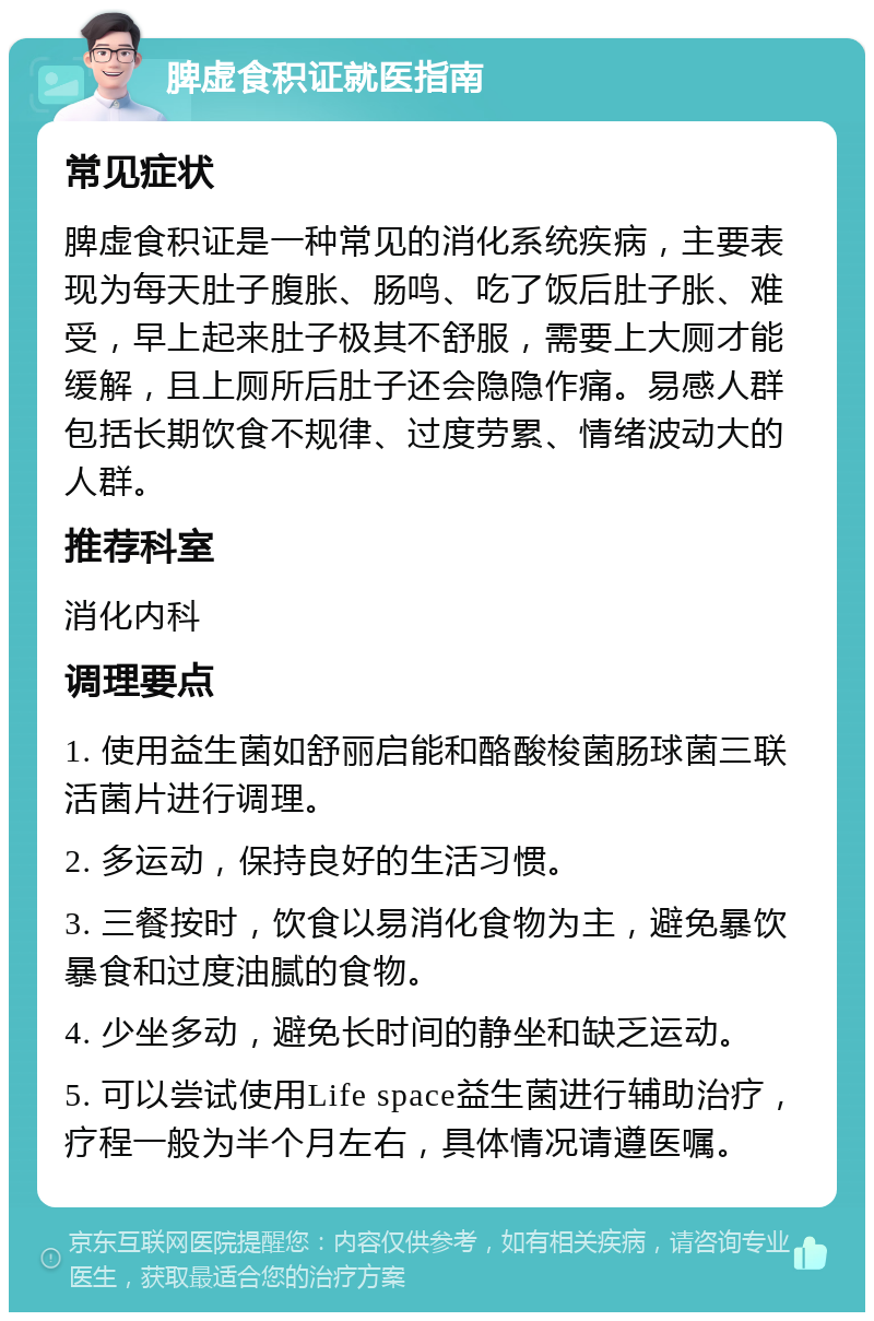 脾虚食积证就医指南 常见症状 脾虚食积证是一种常见的消化系统疾病，主要表现为每天肚子腹胀、肠鸣、吃了饭后肚子胀、难受，早上起来肚子极其不舒服，需要上大厕才能缓解，且上厕所后肚子还会隐隐作痛。易感人群包括长期饮食不规律、过度劳累、情绪波动大的人群。 推荐科室 消化内科 调理要点 1. 使用益生菌如舒丽启能和酪酸梭菌肠球菌三联活菌片进行调理。 2. 多运动，保持良好的生活习惯。 3. 三餐按时，饮食以易消化食物为主，避免暴饮暴食和过度油腻的食物。 4. 少坐多动，避免长时间的静坐和缺乏运动。 5. 可以尝试使用Life space益生菌进行辅助治疗，疗程一般为半个月左右，具体情况请遵医嘱。