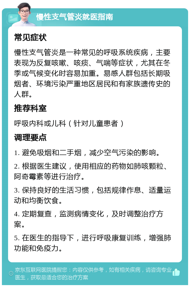 慢性支气管炎就医指南 常见症状 慢性支气管炎是一种常见的呼吸系统疾病，主要表现为反复咳嗽、咳痰、气喘等症状，尤其在冬季或气候变化时容易加重。易感人群包括长期吸烟者、环境污染严重地区居民和有家族遗传史的人群。 推荐科室 呼吸内科或儿科（针对儿童患者） 调理要点 1. 避免吸烟和二手烟，减少空气污染的影响。 2. 根据医生建议，使用相应的药物如肺咳颗粒、阿奇霉素等进行治疗。 3. 保持良好的生活习惯，包括规律作息、适量运动和均衡饮食。 4. 定期复查，监测病情变化，及时调整治疗方案。 5. 在医生的指导下，进行呼吸康复训练，增强肺功能和免疫力。