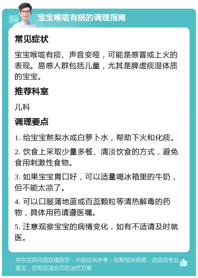 宝宝喉咙有痰的调理指南 常见症状 宝宝喉咙有痰、声音变哑，可能是感冒或上火的表现。易感人群包括儿童，尤其是脾虚痰湿体质的宝宝。 推荐科室 儿科 调理要点 1. 给宝宝熬梨水或白萝卜水，帮助下火和化痰。 2. 饮食上采取少量多餐、清淡饮食的方式，避免食用刺激性食物。 3. 如果宝宝胃口好，可以适量喝冰箱里的牛奶，但不能太凉了。 4. 可以口服蒲地蓝或百蕊颗粒等清热解毒的药物，具体用药请遵医嘱。 5. 注意观察宝宝的病情变化，如有不适请及时就医。