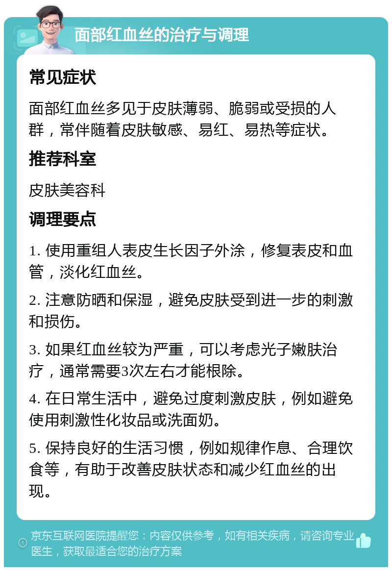 面部红血丝的治疗与调理 常见症状 面部红血丝多见于皮肤薄弱、脆弱或受损的人群，常伴随着皮肤敏感、易红、易热等症状。 推荐科室 皮肤美容科 调理要点 1. 使用重组人表皮生长因子外涂，修复表皮和血管，淡化红血丝。 2. 注意防晒和保湿，避免皮肤受到进一步的刺激和损伤。 3. 如果红血丝较为严重，可以考虑光子嫩肤治疗，通常需要3次左右才能根除。 4. 在日常生活中，避免过度刺激皮肤，例如避免使用刺激性化妆品或洗面奶。 5. 保持良好的生活习惯，例如规律作息、合理饮食等，有助于改善皮肤状态和减少红血丝的出现。