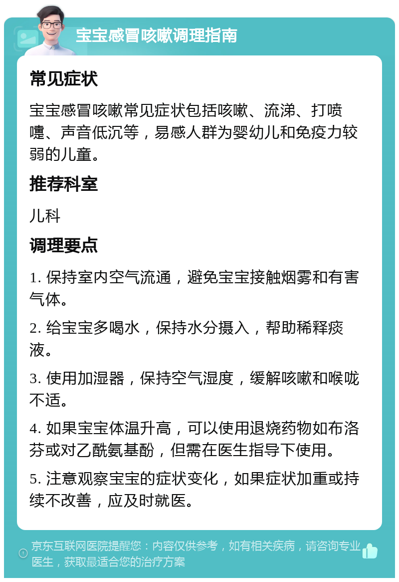 宝宝感冒咳嗽调理指南 常见症状 宝宝感冒咳嗽常见症状包括咳嗽、流涕、打喷嚏、声音低沉等，易感人群为婴幼儿和免疫力较弱的儿童。 推荐科室 儿科 调理要点 1. 保持室内空气流通，避免宝宝接触烟雾和有害气体。 2. 给宝宝多喝水，保持水分摄入，帮助稀释痰液。 3. 使用加湿器，保持空气湿度，缓解咳嗽和喉咙不适。 4. 如果宝宝体温升高，可以使用退烧药物如布洛芬或对乙酰氨基酚，但需在医生指导下使用。 5. 注意观察宝宝的症状变化，如果症状加重或持续不改善，应及时就医。