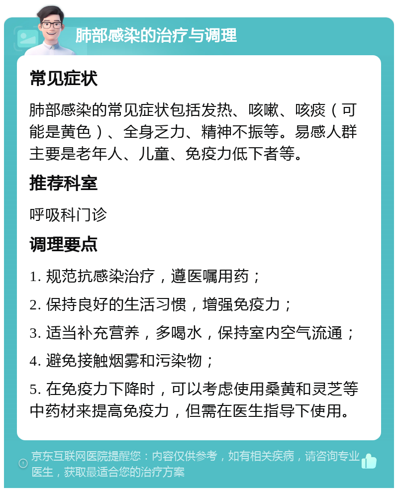 肺部感染的治疗与调理 常见症状 肺部感染的常见症状包括发热、咳嗽、咳痰（可能是黄色）、全身乏力、精神不振等。易感人群主要是老年人、儿童、免疫力低下者等。 推荐科室 呼吸科门诊 调理要点 1. 规范抗感染治疗，遵医嘱用药； 2. 保持良好的生活习惯，增强免疫力； 3. 适当补充营养，多喝水，保持室内空气流通； 4. 避免接触烟雾和污染物； 5. 在免疫力下降时，可以考虑使用桑黄和灵芝等中药材来提高免疫力，但需在医生指导下使用。