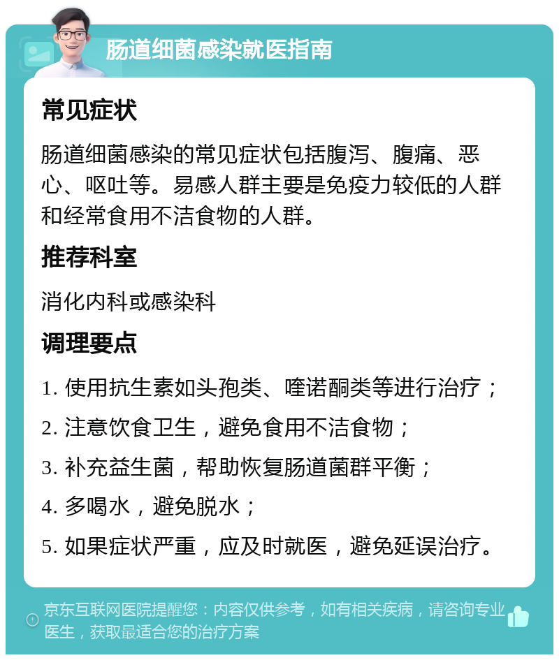 肠道细菌感染就医指南 常见症状 肠道细菌感染的常见症状包括腹泻、腹痛、恶心、呕吐等。易感人群主要是免疫力较低的人群和经常食用不洁食物的人群。 推荐科室 消化内科或感染科 调理要点 1. 使用抗生素如头孢类、喹诺酮类等进行治疗； 2. 注意饮食卫生，避免食用不洁食物； 3. 补充益生菌，帮助恢复肠道菌群平衡； 4. 多喝水，避免脱水； 5. 如果症状严重，应及时就医，避免延误治疗。