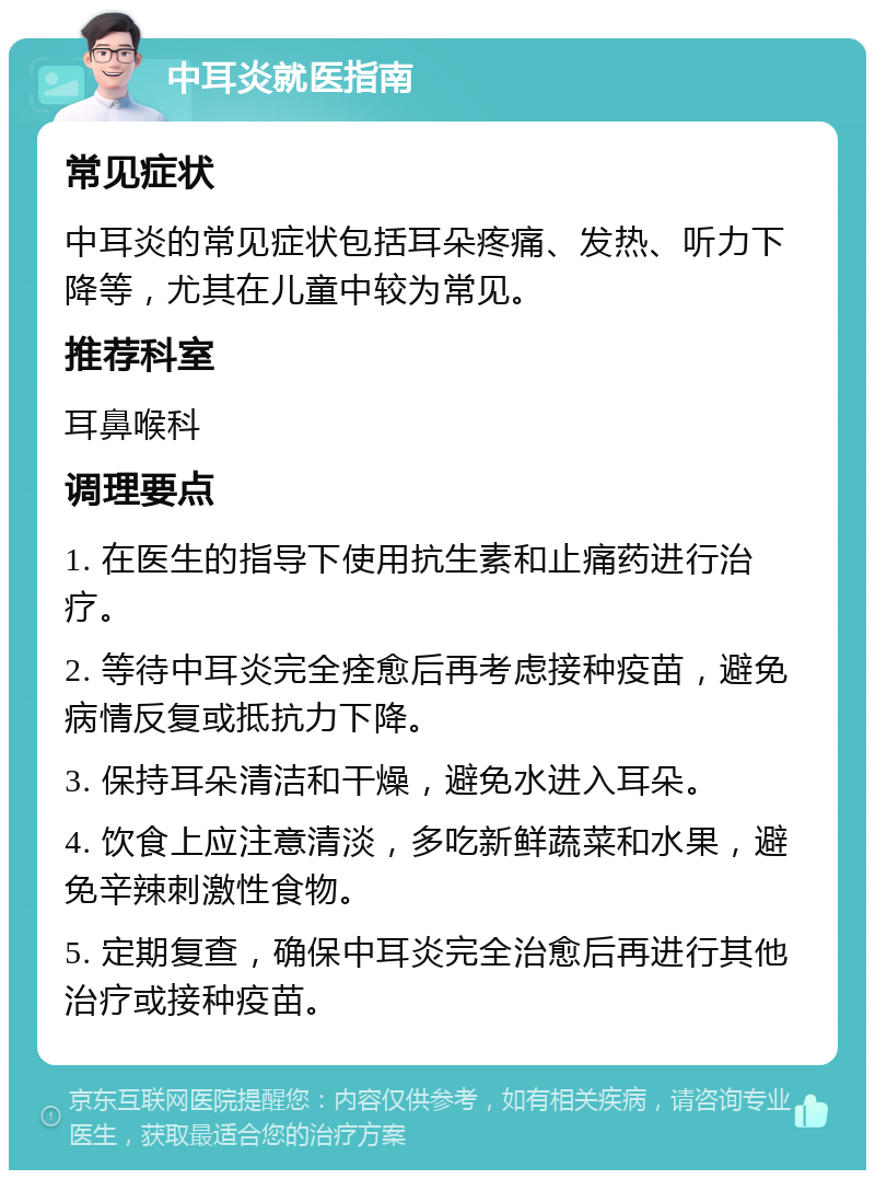 中耳炎就医指南 常见症状 中耳炎的常见症状包括耳朵疼痛、发热、听力下降等，尤其在儿童中较为常见。 推荐科室 耳鼻喉科 调理要点 1. 在医生的指导下使用抗生素和止痛药进行治疗。 2. 等待中耳炎完全痊愈后再考虑接种疫苗，避免病情反复或抵抗力下降。 3. 保持耳朵清洁和干燥，避免水进入耳朵。 4. 饮食上应注意清淡，多吃新鲜蔬菜和水果，避免辛辣刺激性食物。 5. 定期复查，确保中耳炎完全治愈后再进行其他治疗或接种疫苗。