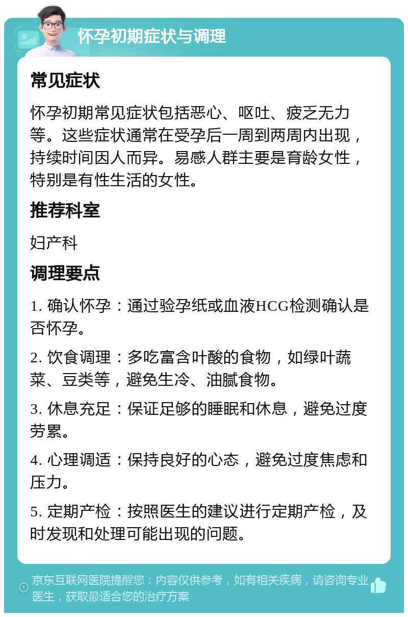 怀孕初期症状与调理 常见症状 怀孕初期常见症状包括恶心、呕吐、疲乏无力等。这些症状通常在受孕后一周到两周内出现，持续时间因人而异。易感人群主要是育龄女性，特别是有性生活的女性。 推荐科室 妇产科 调理要点 1. 确认怀孕：通过验孕纸或血液HCG检测确认是否怀孕。 2. 饮食调理：多吃富含叶酸的食物，如绿叶蔬菜、豆类等，避免生冷、油腻食物。 3. 休息充足：保证足够的睡眠和休息，避免过度劳累。 4. 心理调适：保持良好的心态，避免过度焦虑和压力。 5. 定期产检：按照医生的建议进行定期产检，及时发现和处理可能出现的问题。