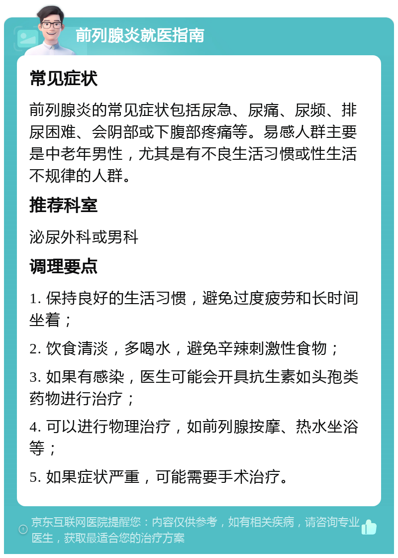 前列腺炎就医指南 常见症状 前列腺炎的常见症状包括尿急、尿痛、尿频、排尿困难、会阴部或下腹部疼痛等。易感人群主要是中老年男性，尤其是有不良生活习惯或性生活不规律的人群。 推荐科室 泌尿外科或男科 调理要点 1. 保持良好的生活习惯，避免过度疲劳和长时间坐着； 2. 饮食清淡，多喝水，避免辛辣刺激性食物； 3. 如果有感染，医生可能会开具抗生素如头孢类药物进行治疗； 4. 可以进行物理治疗，如前列腺按摩、热水坐浴等； 5. 如果症状严重，可能需要手术治疗。