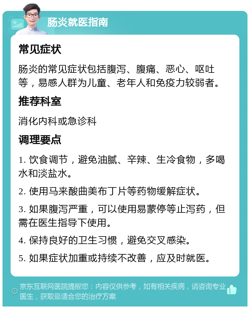 肠炎就医指南 常见症状 肠炎的常见症状包括腹泻、腹痛、恶心、呕吐等，易感人群为儿童、老年人和免疫力较弱者。 推荐科室 消化内科或急诊科 调理要点 1. 饮食调节，避免油腻、辛辣、生冷食物，多喝水和淡盐水。 2. 使用马来酸曲美布丁片等药物缓解症状。 3. 如果腹泻严重，可以使用易蒙停等止泻药，但需在医生指导下使用。 4. 保持良好的卫生习惯，避免交叉感染。 5. 如果症状加重或持续不改善，应及时就医。