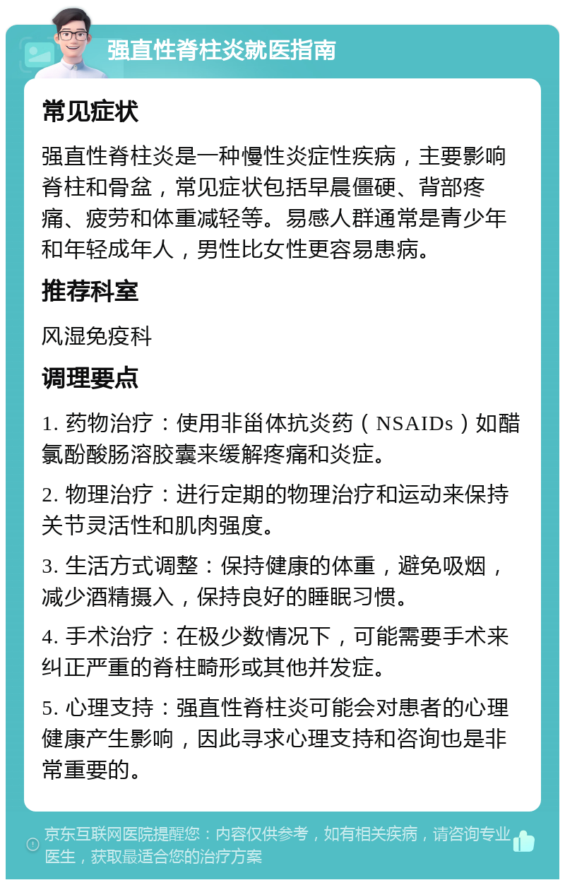 强直性脊柱炎就医指南 常见症状 强直性脊柱炎是一种慢性炎症性疾病，主要影响脊柱和骨盆，常见症状包括早晨僵硬、背部疼痛、疲劳和体重减轻等。易感人群通常是青少年和年轻成年人，男性比女性更容易患病。 推荐科室 风湿免疫科 调理要点 1. 药物治疗：使用非甾体抗炎药（NSAIDs）如醋氯酚酸肠溶胶囊来缓解疼痛和炎症。 2. 物理治疗：进行定期的物理治疗和运动来保持关节灵活性和肌肉强度。 3. 生活方式调整：保持健康的体重，避免吸烟，减少酒精摄入，保持良好的睡眠习惯。 4. 手术治疗：在极少数情况下，可能需要手术来纠正严重的脊柱畸形或其他并发症。 5. 心理支持：强直性脊柱炎可能会对患者的心理健康产生影响，因此寻求心理支持和咨询也是非常重要的。