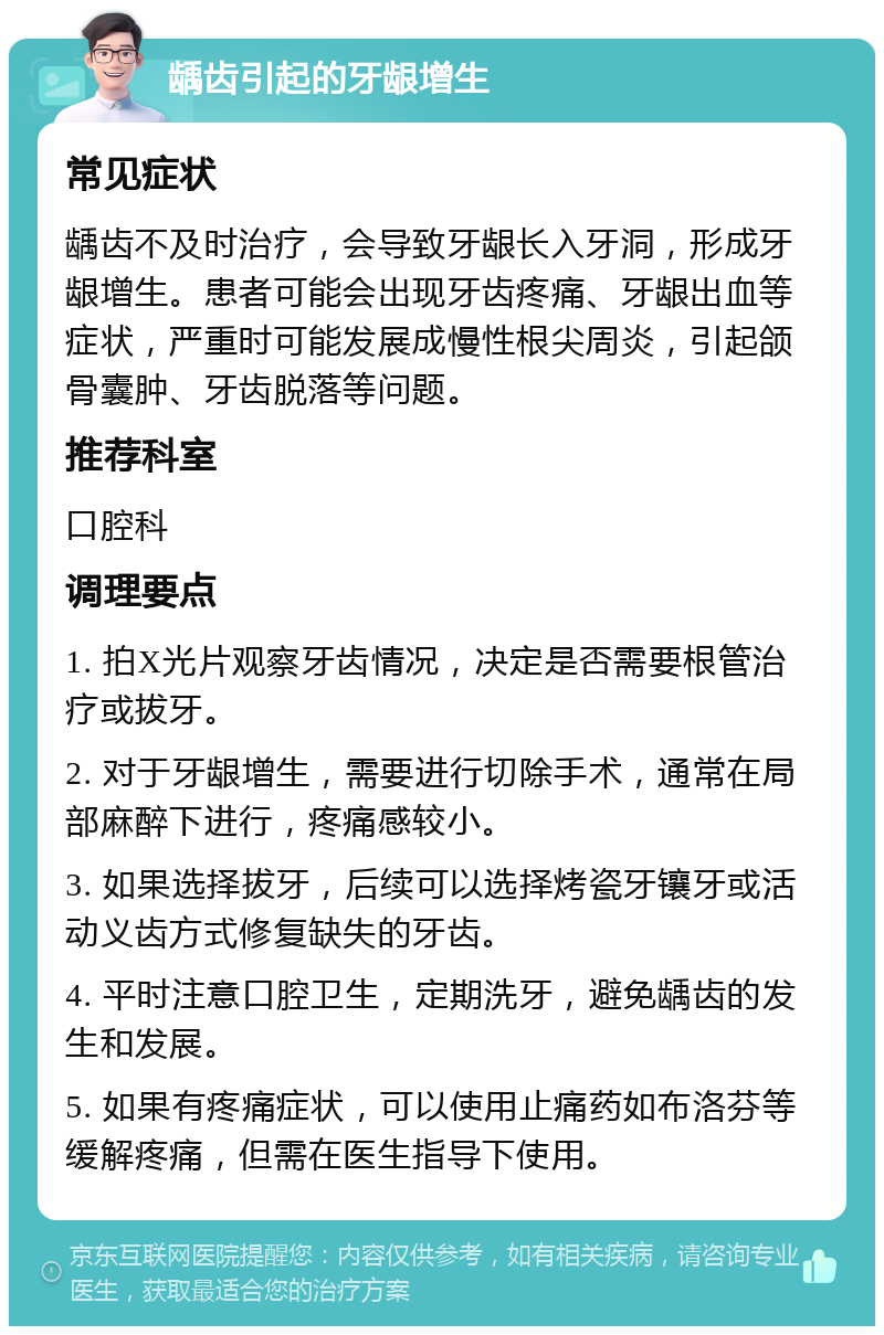 龋齿引起的牙龈增生 常见症状 龋齿不及时治疗，会导致牙龈长入牙洞，形成牙龈增生。患者可能会出现牙齿疼痛、牙龈出血等症状，严重时可能发展成慢性根尖周炎，引起颌骨囊肿、牙齿脱落等问题。 推荐科室 口腔科 调理要点 1. 拍X光片观察牙齿情况，决定是否需要根管治疗或拔牙。 2. 对于牙龈增生，需要进行切除手术，通常在局部麻醉下进行，疼痛感较小。 3. 如果选择拔牙，后续可以选择烤瓷牙镶牙或活动义齿方式修复缺失的牙齿。 4. 平时注意口腔卫生，定期洗牙，避免龋齿的发生和发展。 5. 如果有疼痛症状，可以使用止痛药如布洛芬等缓解疼痛，但需在医生指导下使用。