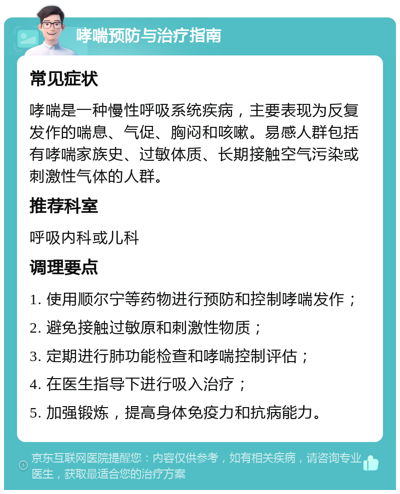 哮喘预防与治疗指南 常见症状 哮喘是一种慢性呼吸系统疾病，主要表现为反复发作的喘息、气促、胸闷和咳嗽。易感人群包括有哮喘家族史、过敏体质、长期接触空气污染或刺激性气体的人群。 推荐科室 呼吸内科或儿科 调理要点 1. 使用顺尔宁等药物进行预防和控制哮喘发作； 2. 避免接触过敏原和刺激性物质； 3. 定期进行肺功能检查和哮喘控制评估； 4. 在医生指导下进行吸入治疗； 5. 加强锻炼，提高身体免疫力和抗病能力。