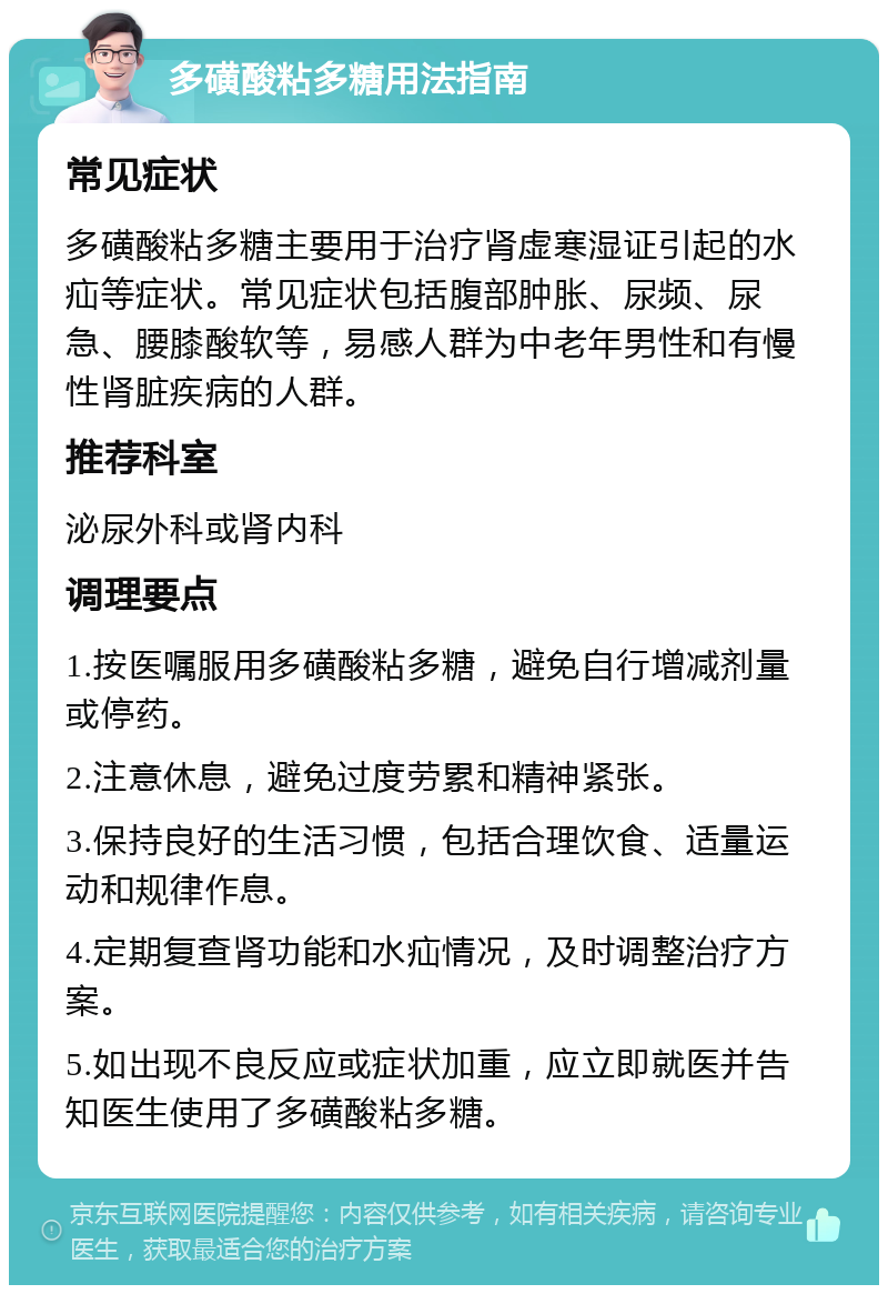 多磺酸粘多糖用法指南 常见症状 多磺酸粘多糖主要用于治疗肾虚寒湿证引起的水疝等症状。常见症状包括腹部肿胀、尿频、尿急、腰膝酸软等，易感人群为中老年男性和有慢性肾脏疾病的人群。 推荐科室 泌尿外科或肾内科 调理要点 1.按医嘱服用多磺酸粘多糖，避免自行增减剂量或停药。 2.注意休息，避免过度劳累和精神紧张。 3.保持良好的生活习惯，包括合理饮食、适量运动和规律作息。 4.定期复查肾功能和水疝情况，及时调整治疗方案。 5.如出现不良反应或症状加重，应立即就医并告知医生使用了多磺酸粘多糖。