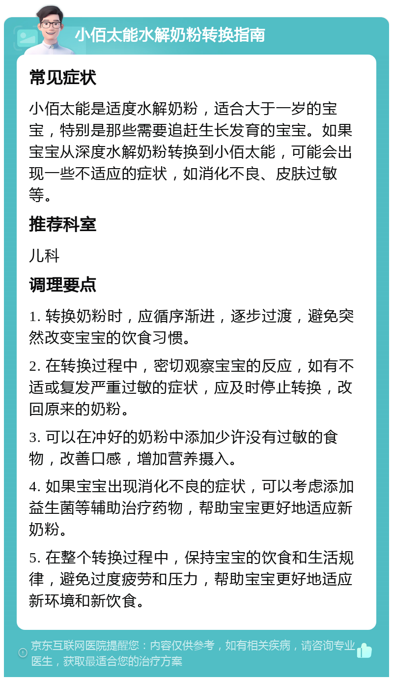 小佰太能水解奶粉转换指南 常见症状 小佰太能是适度水解奶粉，适合大于一岁的宝宝，特别是那些需要追赶生长发育的宝宝。如果宝宝从深度水解奶粉转换到小佰太能，可能会出现一些不适应的症状，如消化不良、皮肤过敏等。 推荐科室 儿科 调理要点 1. 转换奶粉时，应循序渐进，逐步过渡，避免突然改变宝宝的饮食习惯。 2. 在转换过程中，密切观察宝宝的反应，如有不适或复发严重过敏的症状，应及时停止转换，改回原来的奶粉。 3. 可以在冲好的奶粉中添加少许没有过敏的食物，改善口感，增加营养摄入。 4. 如果宝宝出现消化不良的症状，可以考虑添加益生菌等辅助治疗药物，帮助宝宝更好地适应新奶粉。 5. 在整个转换过程中，保持宝宝的饮食和生活规律，避免过度疲劳和压力，帮助宝宝更好地适应新环境和新饮食。