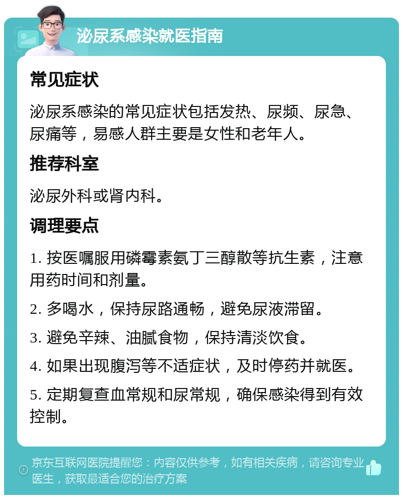 泌尿系感染就医指南 常见症状 泌尿系感染的常见症状包括发热、尿频、尿急、尿痛等，易感人群主要是女性和老年人。 推荐科室 泌尿外科或肾内科。 调理要点 1. 按医嘱服用磷霉素氨丁三醇散等抗生素，注意用药时间和剂量。 2. 多喝水，保持尿路通畅，避免尿液滞留。 3. 避免辛辣、油腻食物，保持清淡饮食。 4. 如果出现腹泻等不适症状，及时停药并就医。 5. 定期复查血常规和尿常规，确保感染得到有效控制。