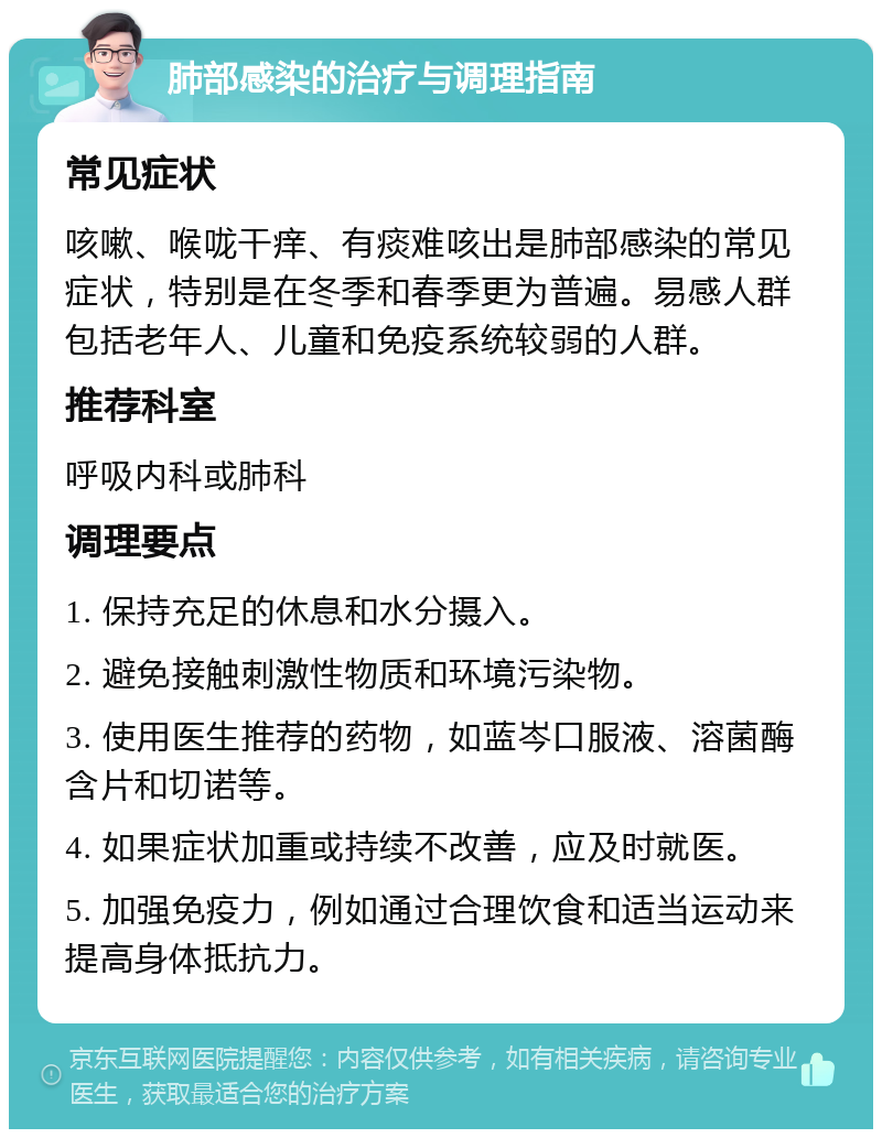 肺部感染的治疗与调理指南 常见症状 咳嗽、喉咙干痒、有痰难咳出是肺部感染的常见症状，特别是在冬季和春季更为普遍。易感人群包括老年人、儿童和免疫系统较弱的人群。 推荐科室 呼吸内科或肺科 调理要点 1. 保持充足的休息和水分摄入。 2. 避免接触刺激性物质和环境污染物。 3. 使用医生推荐的药物，如蓝岑口服液、溶菌酶含片和切诺等。 4. 如果症状加重或持续不改善，应及时就医。 5. 加强免疫力，例如通过合理饮食和适当运动来提高身体抵抗力。