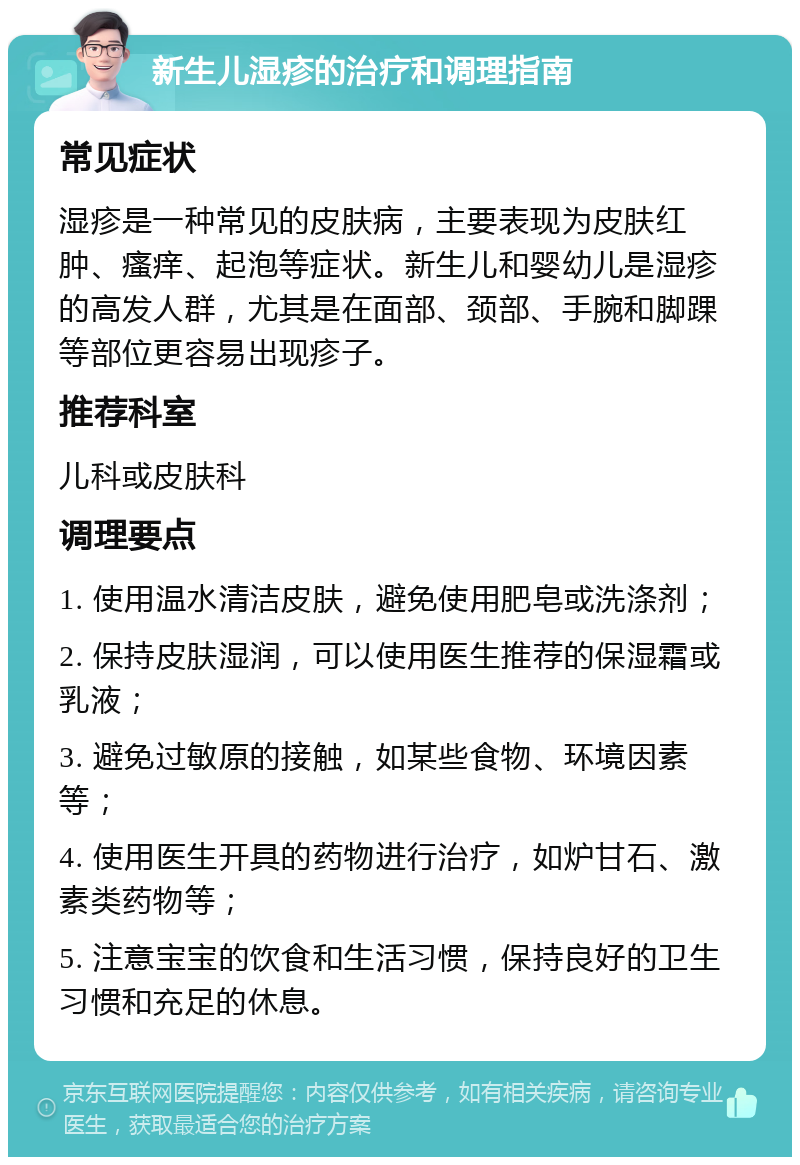 新生儿湿疹的治疗和调理指南 常见症状 湿疹是一种常见的皮肤病，主要表现为皮肤红肿、瘙痒、起泡等症状。新生儿和婴幼儿是湿疹的高发人群，尤其是在面部、颈部、手腕和脚踝等部位更容易出现疹子。 推荐科室 儿科或皮肤科 调理要点 1. 使用温水清洁皮肤，避免使用肥皂或洗涤剂； 2. 保持皮肤湿润，可以使用医生推荐的保湿霜或乳液； 3. 避免过敏原的接触，如某些食物、环境因素等； 4. 使用医生开具的药物进行治疗，如炉甘石、激素类药物等； 5. 注意宝宝的饮食和生活习惯，保持良好的卫生习惯和充足的休息。