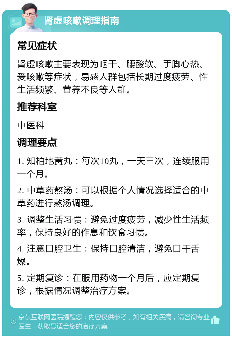 肾虚咳嗽调理指南 常见症状 肾虚咳嗽主要表现为咽干、腰酸软、手脚心热、爱咳嗽等症状，易感人群包括长期过度疲劳、性生活频繁、营养不良等人群。 推荐科室 中医科 调理要点 1. 知柏地黄丸：每次10丸，一天三次，连续服用一个月。 2. 中草药熬汤：可以根据个人情况选择适合的中草药进行熬汤调理。 3. 调整生活习惯：避免过度疲劳，减少性生活频率，保持良好的作息和饮食习惯。 4. 注意口腔卫生：保持口腔清洁，避免口干舌燥。 5. 定期复诊：在服用药物一个月后，应定期复诊，根据情况调整治疗方案。