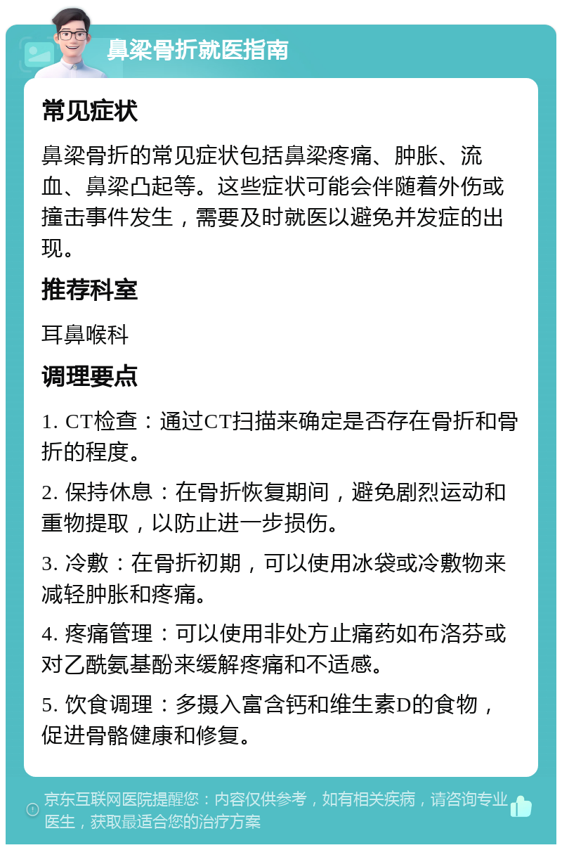 鼻梁骨折就医指南 常见症状 鼻梁骨折的常见症状包括鼻梁疼痛、肿胀、流血、鼻梁凸起等。这些症状可能会伴随着外伤或撞击事件发生，需要及时就医以避免并发症的出现。 推荐科室 耳鼻喉科 调理要点 1. CT检查：通过CT扫描来确定是否存在骨折和骨折的程度。 2. 保持休息：在骨折恢复期间，避免剧烈运动和重物提取，以防止进一步损伤。 3. 冷敷：在骨折初期，可以使用冰袋或冷敷物来减轻肿胀和疼痛。 4. 疼痛管理：可以使用非处方止痛药如布洛芬或对乙酰氨基酚来缓解疼痛和不适感。 5. 饮食调理：多摄入富含钙和维生素D的食物，促进骨骼健康和修复。