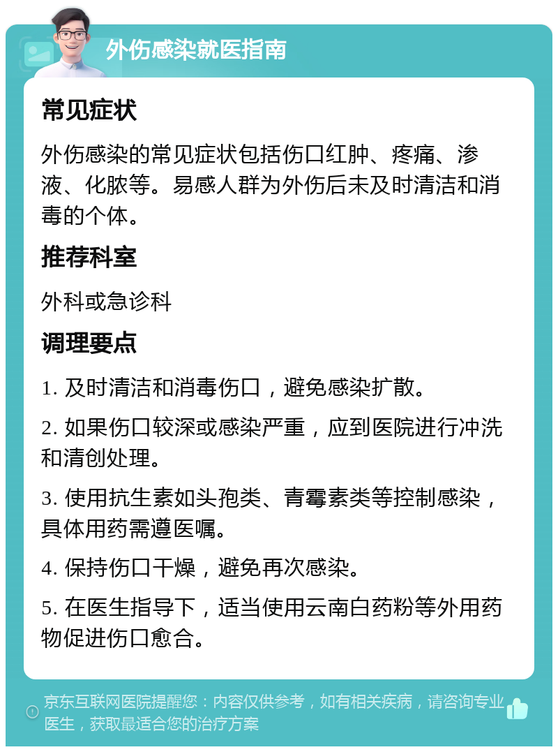 外伤感染就医指南 常见症状 外伤感染的常见症状包括伤口红肿、疼痛、渗液、化脓等。易感人群为外伤后未及时清洁和消毒的个体。 推荐科室 外科或急诊科 调理要点 1. 及时清洁和消毒伤口，避免感染扩散。 2. 如果伤口较深或感染严重，应到医院进行冲洗和清创处理。 3. 使用抗生素如头孢类、青霉素类等控制感染，具体用药需遵医嘱。 4. 保持伤口干燥，避免再次感染。 5. 在医生指导下，适当使用云南白药粉等外用药物促进伤口愈合。