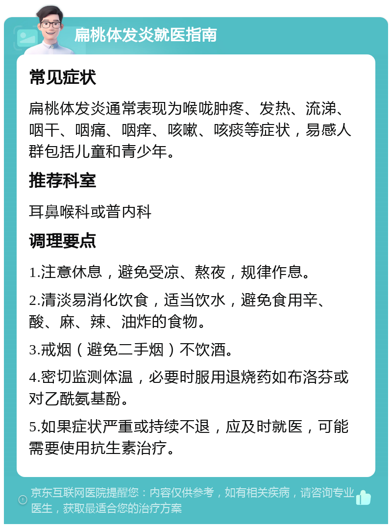 扁桃体发炎就医指南 常见症状 扁桃体发炎通常表现为喉咙肿疼、发热、流涕、咽干、咽痛、咽痒、咳嗽、咳痰等症状，易感人群包括儿童和青少年。 推荐科室 耳鼻喉科或普内科 调理要点 1.注意休息，避免受凉、熬夜，规律作息。 2.清淡易消化饮食，适当饮水，避免食用辛、酸、麻、辣、油炸的食物。 3.戒烟（避免二手烟）不饮酒。 4.密切监测体温，必要时服用退烧药如布洛芬或对乙酰氨基酚。 5.如果症状严重或持续不退，应及时就医，可能需要使用抗生素治疗。