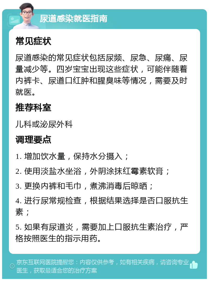 尿道感染就医指南 常见症状 尿道感染的常见症状包括尿频、尿急、尿痛、尿量减少等。四岁宝宝出现这些症状，可能伴随着内裤卡、尿道口红肿和腥臭味等情况，需要及时就医。 推荐科室 儿科或泌尿外科 调理要点 1. 增加饮水量，保持水分摄入； 2. 使用淡盐水坐浴，外阴涂抹红霉素软膏； 3. 更换内裤和毛巾，煮沸消毒后晾晒； 4. 进行尿常规检查，根据结果选择是否口服抗生素； 5. 如果有尿道炎，需要加上口服抗生素治疗，严格按照医生的指示用药。