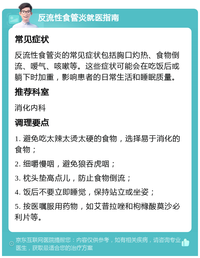 反流性食管炎就医指南 常见症状 反流性食管炎的常见症状包括胸口灼热、食物倒流、嗳气、咳嗽等。这些症状可能会在吃饭后或躺下时加重，影响患者的日常生活和睡眠质量。 推荐科室 消化内科 调理要点 1. 避免吃太辣太烫太硬的食物，选择易于消化的食物； 2. 细嚼慢咽，避免狼吞虎咽； 3. 枕头垫高点儿，防止食物倒流； 4. 饭后不要立即睡觉，保持站立或坐姿； 5. 按医嘱服用药物，如艾普拉唑和枸橼酸莫沙必利片等。