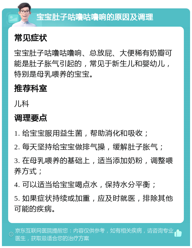 宝宝肚子咕噜咕噜响的原因及调理 常见症状 宝宝肚子咕噜咕噜响、总放屁、大便稀有奶瓣可能是肚子胀气引起的，常见于新生儿和婴幼儿，特别是母乳喂养的宝宝。 推荐科室 儿科 调理要点 1. 给宝宝服用益生菌，帮助消化和吸收； 2. 每天坚持给宝宝做排气操，缓解肚子胀气； 3. 在母乳喂养的基础上，适当添加奶粉，调整喂养方式； 4. 可以适当给宝宝喝点水，保持水分平衡； 5. 如果症状持续或加重，应及时就医，排除其他可能的疾病。