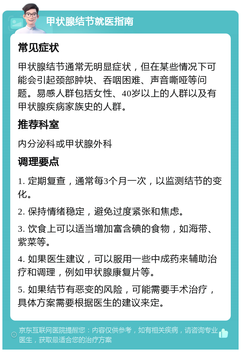 甲状腺结节就医指南 常见症状 甲状腺结节通常无明显症状，但在某些情况下可能会引起颈部肿块、吞咽困难、声音嘶哑等问题。易感人群包括女性、40岁以上的人群以及有甲状腺疾病家族史的人群。 推荐科室 内分泌科或甲状腺外科 调理要点 1. 定期复查，通常每3个月一次，以监测结节的变化。 2. 保持情绪稳定，避免过度紧张和焦虑。 3. 饮食上可以适当增加富含碘的食物，如海带、紫菜等。 4. 如果医生建议，可以服用一些中成药来辅助治疗和调理，例如甲状腺康复片等。 5. 如果结节有恶变的风险，可能需要手术治疗，具体方案需要根据医生的建议来定。