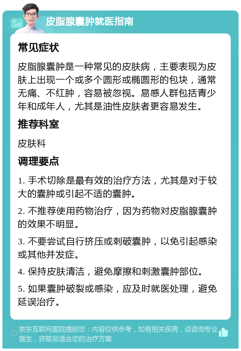 皮脂腺囊肿就医指南 常见症状 皮脂腺囊肿是一种常见的皮肤病，主要表现为皮肤上出现一个或多个圆形或椭圆形的包块，通常无痛、不红肿，容易被忽视。易感人群包括青少年和成年人，尤其是油性皮肤者更容易发生。 推荐科室 皮肤科 调理要点 1. 手术切除是最有效的治疗方法，尤其是对于较大的囊肿或引起不适的囊肿。 2. 不推荐使用药物治疗，因为药物对皮脂腺囊肿的效果不明显。 3. 不要尝试自行挤压或刺破囊肿，以免引起感染或其他并发症。 4. 保持皮肤清洁，避免摩擦和刺激囊肿部位。 5. 如果囊肿破裂或感染，应及时就医处理，避免延误治疗。