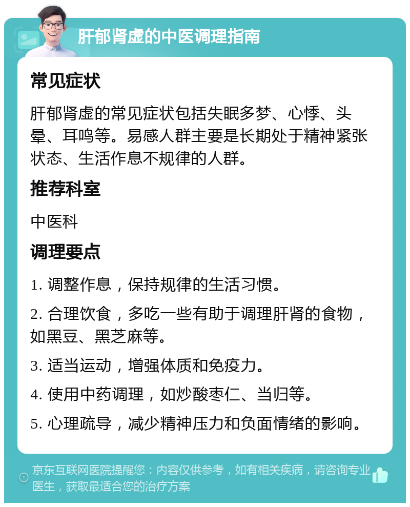 肝郁肾虚的中医调理指南 常见症状 肝郁肾虚的常见症状包括失眠多梦、心悸、头晕、耳鸣等。易感人群主要是长期处于精神紧张状态、生活作息不规律的人群。 推荐科室 中医科 调理要点 1. 调整作息，保持规律的生活习惯。 2. 合理饮食，多吃一些有助于调理肝肾的食物，如黑豆、黑芝麻等。 3. 适当运动，增强体质和免疫力。 4. 使用中药调理，如炒酸枣仁、当归等。 5. 心理疏导，减少精神压力和负面情绪的影响。