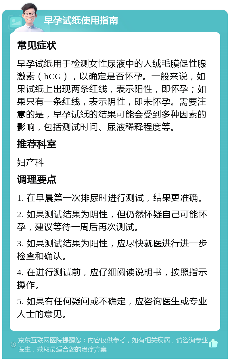 早孕试纸使用指南 常见症状 早孕试纸用于检测女性尿液中的人绒毛膜促性腺激素（hCG），以确定是否怀孕。一般来说，如果试纸上出现两条红线，表示阳性，即怀孕；如果只有一条红线，表示阴性，即未怀孕。需要注意的是，早孕试纸的结果可能会受到多种因素的影响，包括测试时间、尿液稀释程度等。 推荐科室 妇产科 调理要点 1. 在早晨第一次排尿时进行测试，结果更准确。 2. 如果测试结果为阴性，但仍然怀疑自己可能怀孕，建议等待一周后再次测试。 3. 如果测试结果为阳性，应尽快就医进行进一步检查和确认。 4. 在进行测试前，应仔细阅读说明书，按照指示操作。 5. 如果有任何疑问或不确定，应咨询医生或专业人士的意见。