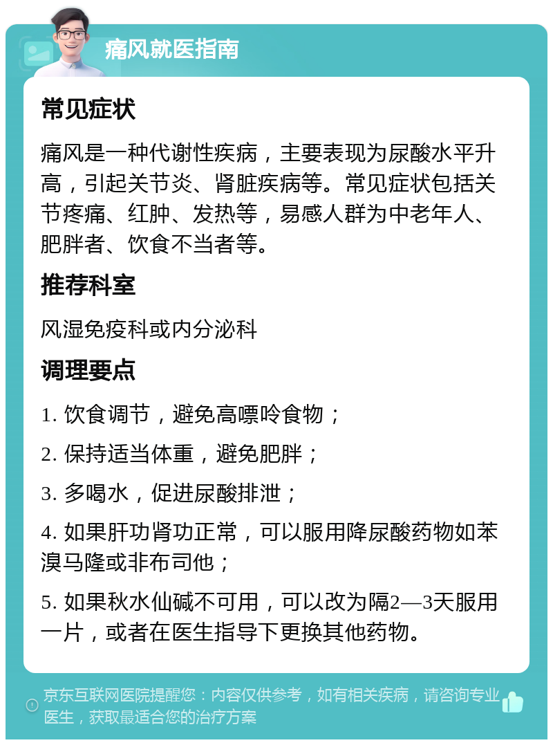 痛风就医指南 常见症状 痛风是一种代谢性疾病，主要表现为尿酸水平升高，引起关节炎、肾脏疾病等。常见症状包括关节疼痛、红肿、发热等，易感人群为中老年人、肥胖者、饮食不当者等。 推荐科室 风湿免疫科或内分泌科 调理要点 1. 饮食调节，避免高嘌呤食物； 2. 保持适当体重，避免肥胖； 3. 多喝水，促进尿酸排泄； 4. 如果肝功肾功正常，可以服用降尿酸药物如苯溴马隆或非布司他； 5. 如果秋水仙碱不可用，可以改为隔2—3天服用一片，或者在医生指导下更换其他药物。