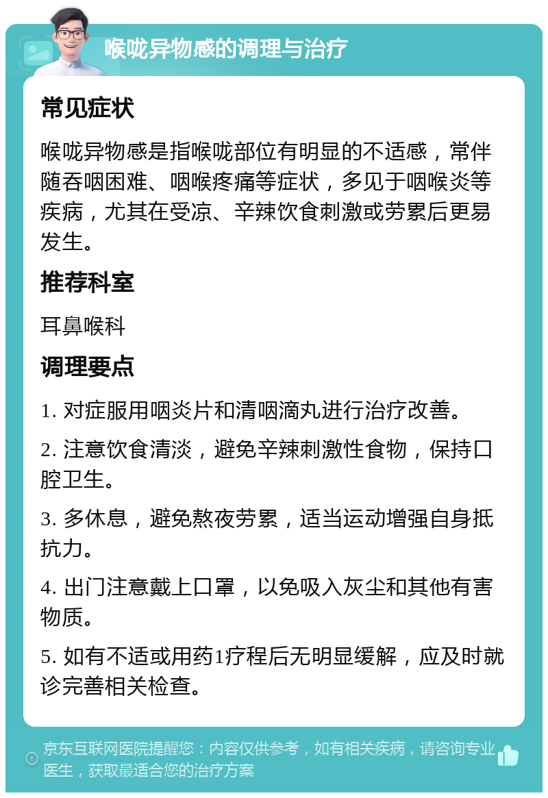 喉咙异物感的调理与治疗 常见症状 喉咙异物感是指喉咙部位有明显的不适感，常伴随吞咽困难、咽喉疼痛等症状，多见于咽喉炎等疾病，尤其在受凉、辛辣饮食刺激或劳累后更易发生。 推荐科室 耳鼻喉科 调理要点 1. 对症服用咽炎片和清咽滴丸进行治疗改善。 2. 注意饮食清淡，避免辛辣刺激性食物，保持口腔卫生。 3. 多休息，避免熬夜劳累，适当运动增强自身抵抗力。 4. 出门注意戴上口罩，以免吸入灰尘和其他有害物质。 5. 如有不适或用药1疗程后无明显缓解，应及时就诊完善相关检查。