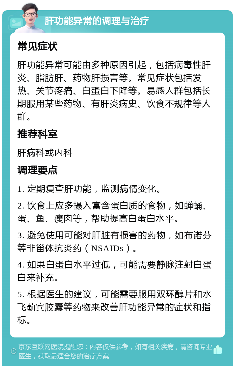 肝功能异常的调理与治疗 常见症状 肝功能异常可能由多种原因引起，包括病毒性肝炎、脂肪肝、药物肝损害等。常见症状包括发热、关节疼痛、白蛋白下降等。易感人群包括长期服用某些药物、有肝炎病史、饮食不规律等人群。 推荐科室 肝病科或内科 调理要点 1. 定期复查肝功能，监测病情变化。 2. 饮食上应多摄入富含蛋白质的食物，如蝉蛹、蛋、鱼、瘦肉等，帮助提高白蛋白水平。 3. 避免使用可能对肝脏有损害的药物，如布诺芬等非甾体抗炎药（NSAIDs）。 4. 如果白蛋白水平过低，可能需要静脉注射白蛋白来补充。 5. 根据医生的建议，可能需要服用双环醇片和水飞蓟宾胶囊等药物来改善肝功能异常的症状和指标。