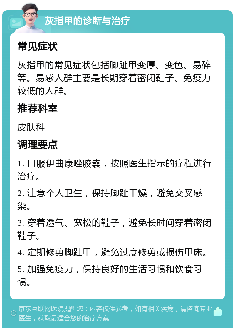 灰指甲的诊断与治疗 常见症状 灰指甲的常见症状包括脚趾甲变厚、变色、易碎等。易感人群主要是长期穿着密闭鞋子、免疫力较低的人群。 推荐科室 皮肤科 调理要点 1. 口服伊曲康唑胶囊，按照医生指示的疗程进行治疗。 2. 注意个人卫生，保持脚趾干燥，避免交叉感染。 3. 穿着透气、宽松的鞋子，避免长时间穿着密闭鞋子。 4. 定期修剪脚趾甲，避免过度修剪或损伤甲床。 5. 加强免疫力，保持良好的生活习惯和饮食习惯。