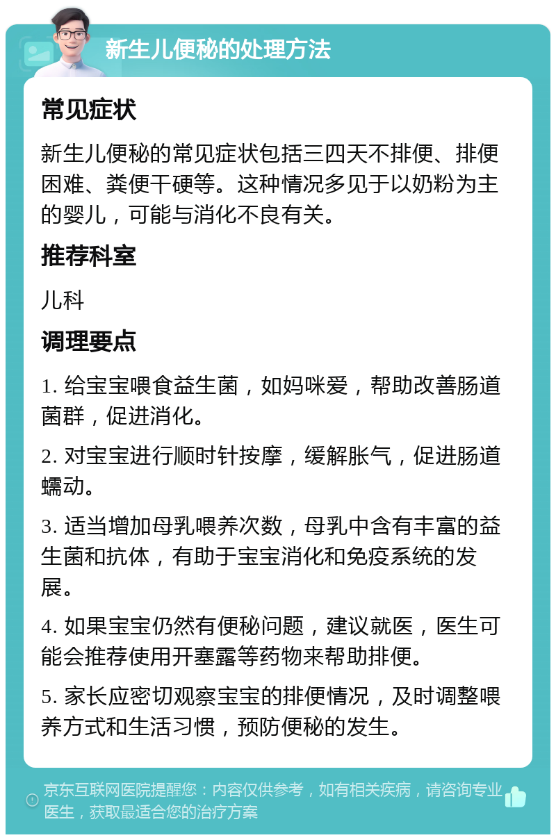 新生儿便秘的处理方法 常见症状 新生儿便秘的常见症状包括三四天不排便、排便困难、粪便干硬等。这种情况多见于以奶粉为主的婴儿，可能与消化不良有关。 推荐科室 儿科 调理要点 1. 给宝宝喂食益生菌，如妈咪爱，帮助改善肠道菌群，促进消化。 2. 对宝宝进行顺时针按摩，缓解胀气，促进肠道蠕动。 3. 适当增加母乳喂养次数，母乳中含有丰富的益生菌和抗体，有助于宝宝消化和免疫系统的发展。 4. 如果宝宝仍然有便秘问题，建议就医，医生可能会推荐使用开塞露等药物来帮助排便。 5. 家长应密切观察宝宝的排便情况，及时调整喂养方式和生活习惯，预防便秘的发生。