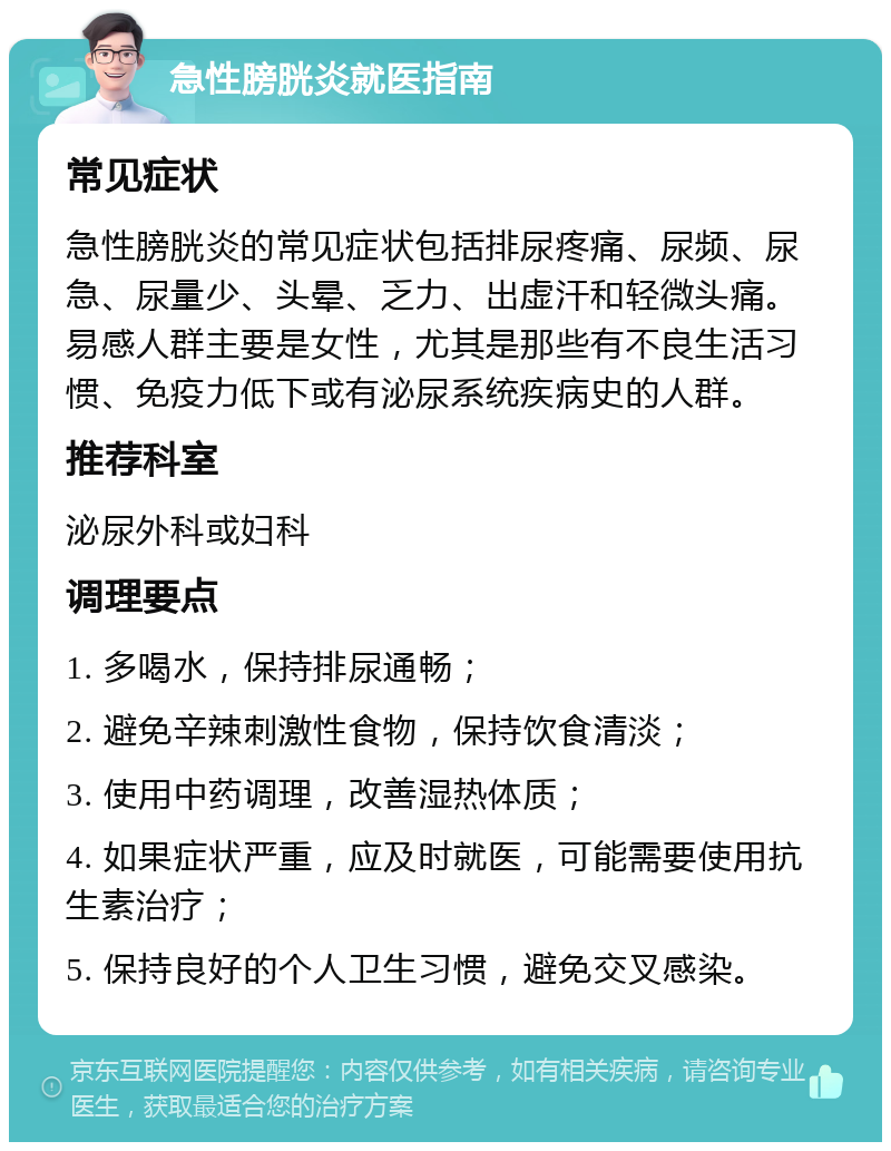 急性膀胱炎就医指南 常见症状 急性膀胱炎的常见症状包括排尿疼痛、尿频、尿急、尿量少、头晕、乏力、出虚汗和轻微头痛。易感人群主要是女性，尤其是那些有不良生活习惯、免疫力低下或有泌尿系统疾病史的人群。 推荐科室 泌尿外科或妇科 调理要点 1. 多喝水，保持排尿通畅； 2. 避免辛辣刺激性食物，保持饮食清淡； 3. 使用中药调理，改善湿热体质； 4. 如果症状严重，应及时就医，可能需要使用抗生素治疗； 5. 保持良好的个人卫生习惯，避免交叉感染。