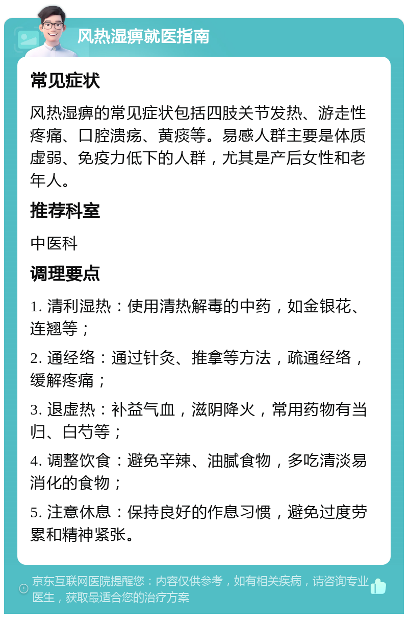 风热湿痹就医指南 常见症状 风热湿痹的常见症状包括四肢关节发热、游走性疼痛、口腔溃疡、黄痰等。易感人群主要是体质虚弱、免疫力低下的人群，尤其是产后女性和老年人。 推荐科室 中医科 调理要点 1. 清利湿热：使用清热解毒的中药，如金银花、连翘等； 2. 通经络：通过针灸、推拿等方法，疏通经络，缓解疼痛； 3. 退虚热：补益气血，滋阴降火，常用药物有当归、白芍等； 4. 调整饮食：避免辛辣、油腻食物，多吃清淡易消化的食物； 5. 注意休息：保持良好的作息习惯，避免过度劳累和精神紧张。