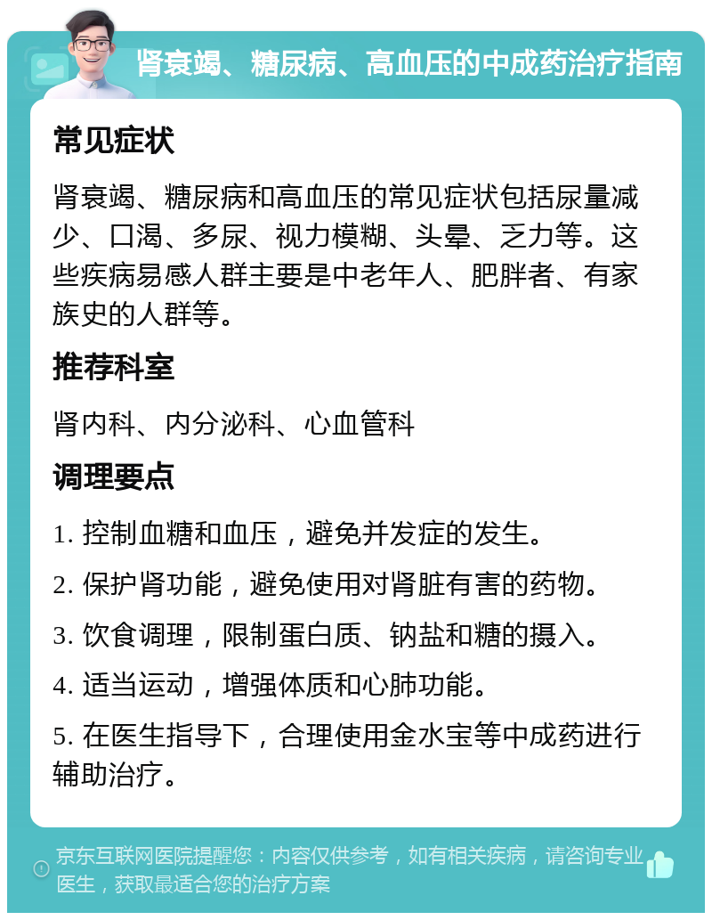 肾衰竭、糖尿病、高血压的中成药治疗指南 常见症状 肾衰竭、糖尿病和高血压的常见症状包括尿量减少、口渴、多尿、视力模糊、头晕、乏力等。这些疾病易感人群主要是中老年人、肥胖者、有家族史的人群等。 推荐科室 肾内科、内分泌科、心血管科 调理要点 1. 控制血糖和血压，避免并发症的发生。 2. 保护肾功能，避免使用对肾脏有害的药物。 3. 饮食调理，限制蛋白质、钠盐和糖的摄入。 4. 适当运动，增强体质和心肺功能。 5. 在医生指导下，合理使用金水宝等中成药进行辅助治疗。