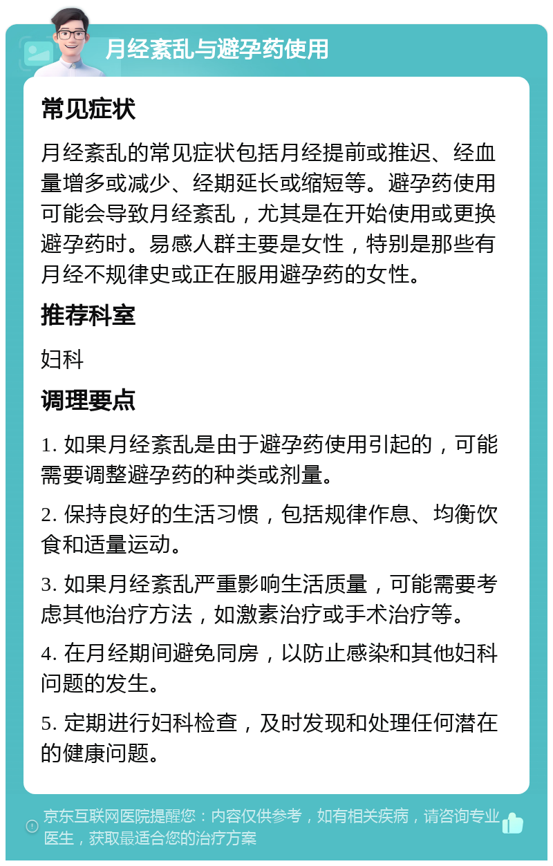 月经紊乱与避孕药使用 常见症状 月经紊乱的常见症状包括月经提前或推迟、经血量增多或减少、经期延长或缩短等。避孕药使用可能会导致月经紊乱，尤其是在开始使用或更换避孕药时。易感人群主要是女性，特别是那些有月经不规律史或正在服用避孕药的女性。 推荐科室 妇科 调理要点 1. 如果月经紊乱是由于避孕药使用引起的，可能需要调整避孕药的种类或剂量。 2. 保持良好的生活习惯，包括规律作息、均衡饮食和适量运动。 3. 如果月经紊乱严重影响生活质量，可能需要考虑其他治疗方法，如激素治疗或手术治疗等。 4. 在月经期间避免同房，以防止感染和其他妇科问题的发生。 5. 定期进行妇科检查，及时发现和处理任何潜在的健康问题。