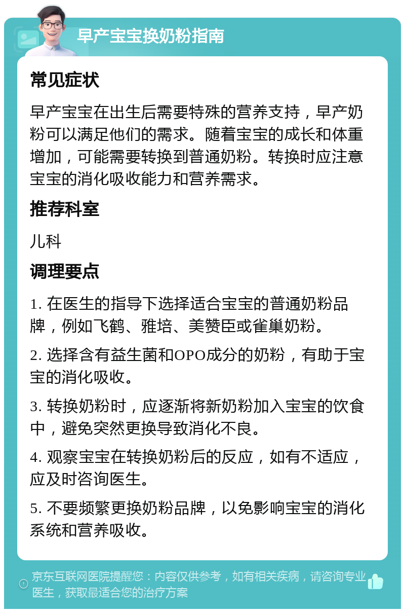 早产宝宝换奶粉指南 常见症状 早产宝宝在出生后需要特殊的营养支持，早产奶粉可以满足他们的需求。随着宝宝的成长和体重增加，可能需要转换到普通奶粉。转换时应注意宝宝的消化吸收能力和营养需求。 推荐科室 儿科 调理要点 1. 在医生的指导下选择适合宝宝的普通奶粉品牌，例如飞鹤、雅培、美赞臣或雀巢奶粉。 2. 选择含有益生菌和OPO成分的奶粉，有助于宝宝的消化吸收。 3. 转换奶粉时，应逐渐将新奶粉加入宝宝的饮食中，避免突然更换导致消化不良。 4. 观察宝宝在转换奶粉后的反应，如有不适应，应及时咨询医生。 5. 不要频繁更换奶粉品牌，以免影响宝宝的消化系统和营养吸收。