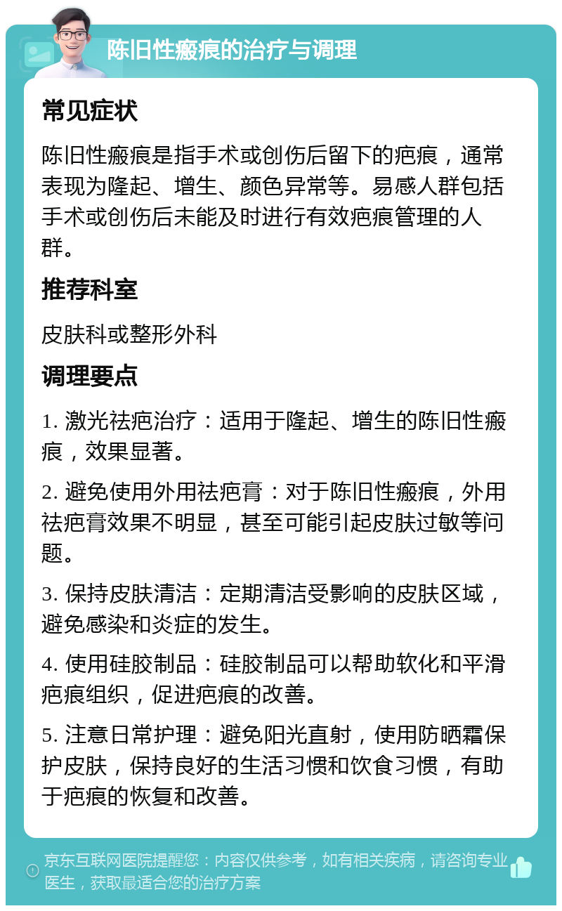 陈旧性瘢痕的治疗与调理 常见症状 陈旧性瘢痕是指手术或创伤后留下的疤痕，通常表现为隆起、增生、颜色异常等。易感人群包括手术或创伤后未能及时进行有效疤痕管理的人群。 推荐科室 皮肤科或整形外科 调理要点 1. 激光祛疤治疗：适用于隆起、增生的陈旧性瘢痕，效果显著。 2. 避免使用外用祛疤膏：对于陈旧性瘢痕，外用祛疤膏效果不明显，甚至可能引起皮肤过敏等问题。 3. 保持皮肤清洁：定期清洁受影响的皮肤区域，避免感染和炎症的发生。 4. 使用硅胶制品：硅胶制品可以帮助软化和平滑疤痕组织，促进疤痕的改善。 5. 注意日常护理：避免阳光直射，使用防晒霜保护皮肤，保持良好的生活习惯和饮食习惯，有助于疤痕的恢复和改善。