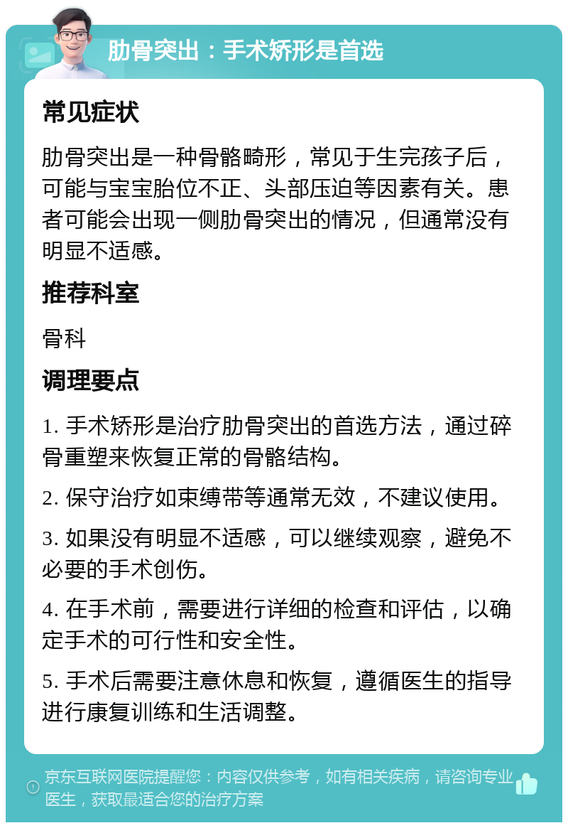 肋骨突出：手术矫形是首选 常见症状 肋骨突出是一种骨骼畸形，常见于生完孩子后，可能与宝宝胎位不正、头部压迫等因素有关。患者可能会出现一侧肋骨突出的情况，但通常没有明显不适感。 推荐科室 骨科 调理要点 1. 手术矫形是治疗肋骨突出的首选方法，通过碎骨重塑来恢复正常的骨骼结构。 2. 保守治疗如束缚带等通常无效，不建议使用。 3. 如果没有明显不适感，可以继续观察，避免不必要的手术创伤。 4. 在手术前，需要进行详细的检查和评估，以确定手术的可行性和安全性。 5. 手术后需要注意休息和恢复，遵循医生的指导进行康复训练和生活调整。