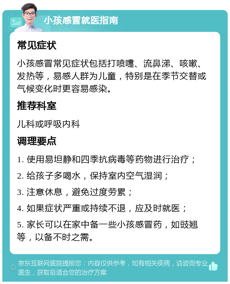 小孩感冒就医指南 常见症状 小孩感冒常见症状包括打喷嚏、流鼻涕、咳嗽、发热等，易感人群为儿童，特别是在季节交替或气候变化时更容易感染。 推荐科室 儿科或呼吸内科 调理要点 1. 使用易坦静和四季抗病毒等药物进行治疗； 2. 给孩子多喝水，保持室内空气湿润； 3. 注意休息，避免过度劳累； 4. 如果症状严重或持续不退，应及时就医； 5. 家长可以在家中备一些小孩感冒药，如豉翘等，以备不时之需。